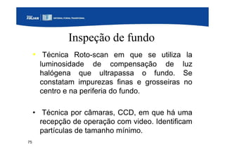 75
Inspeção de fundo
• Técnica Roto-scan em que se utiliza la
luminosidade de compensação de luz
halógena que ultrapassa o fundo. Se
constatam impurezas finas e grosseiras no
centro e na periferia do fundo.
• Técnica por câmaras, CCD, em que há uma
recepção de operação com video. Identificam
partículas de tamanho mínimo.
 