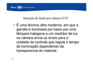76
Inspeção de fundo por câmara CCD
• É uma técnica ultra moderna, em que a
garrafa é iluminada por baixo por uma
lâmpara halógena e um medidor de luz
na câmara envia os sinais para a
unidade de controle que regula o tempo
de iluminação dependendo da
transparencia do material.
 