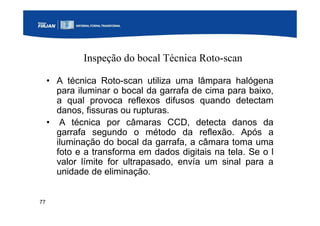 77
Inspeção do bocal Técnica Roto-scan
• A técnica Roto-scan utiliza uma lâmpara halógena
para iluminar o bocal da garrafa de cima para baixo,
a qual provoca reflexos difusos quando detectam
danos, fissuras ou rupturas.
• A técnica por câmaras CCD, detecta danos da
garrafa segundo o método da reflexão. Após a
iluminação do bocal da garrafa, a câmara toma uma
foto e a transforma em dados digitais na tela. Se o l
valor límite for ultrapasado, envía um sinal para a
unidade de eliminação.
 