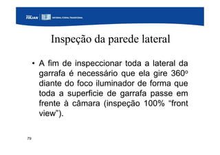 79
Inspeção da parede lateral
• A fim de inspeccionar toda a lateral da
garrafa é necessário que ela gire 360o
diante do foco iluminador de forma que
toda a superficie de garrafa passe em
frente à câmara (inspeção 100% “front
view”).
 