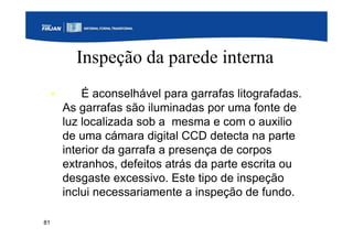81
Inspeção da parede interna
• É aconselhável para garrafas litografadas.
As garrafas são iluminadas por uma fonte de
luz localizada sob a mesma e com o auxilio
de uma cámara digital CCD detecta na parte
interior da garrafa a presença de corpos
extranhos, defeitos atrás da parte escrita ou
desgaste excessivo. Este tipo de inspeção
inclui necessariamente a inspeção de fundo.
 