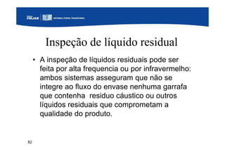 82
Inspeção de líquido residual
• A inspeção de líquidos residuais pode ser
feita por alta frequencia ou por infravermelho:
ambos sistemas asseguram que não se
integre ao fluxo do envase nenhuma garrafa
que contenha residuo cáustico ou outros
líquidos residuais que comprometam a
qualidade do produto.
 