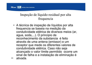 83
Inspeção de líquido residual por alta
frequencia
• A técnica de inspeção de líquidos por alta
frequencia se baseia na medição da
condutividade elétrica de diversos meios (ar,
agua, soda,...). O principio de
reconhecimento da substancia é feito
através de uma antena (emissor) e um
receptor que mede os diferentes valores de
condutividade elétrica. Caso não seja
alcançado o valor límite permitido ocorre um
sinal de falha e a instalação de eliminação é
ativada.
 