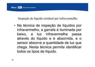85
Inspeção de líquido residual por infravermelho
• Na técnica de inspeção de líquidos por
infravermelho, a garrafa é iluminada por
baixo, a luz infravermelha passa
através do líquido e é absorvida, e o
sensor absorve a quantidade de luz que
chega. Nesta técnica permite identificar
todos os tipos de líquido.
 