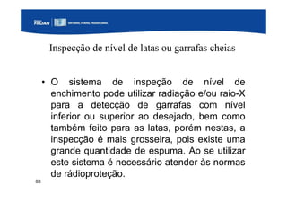 88
Inspecção de nível de latas ou garrafas cheias
• O sistema de inspeção de nível de
enchimento pode utilizar radiação e/ou raio-X
para a detecção de garrafas com nível
inferior ou superior ao desejado, bem como
também feito para as latas, porém nestas, a
inspecção é mais grosseira, pois existe uma
grande quantidade de espuma. Ao se utilizar
este sistema é necessário atender às normas
de rádioproteção.
 