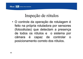 89
Inspeção de rótulos
• O controle da operação de rotulagem é
feito na própria rotuladora por sensores
(fotocélulas) que detectam a presença
de todos os rótulos e o sistema por
câmara é capaz de controlar o
posicionamento correto dos rótulos.
 