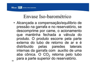 94
Envase Iso-barométrico
• Alcançada a compensação/equilíbrio de
pressão na garrafa e no reservatório, se
descomprime por came, o acionamento
que mantinha fechada a válvula do
produto. O produto escorre pela parte
externa do tubo de retorno de ar e é
distribuído pelas paredes laterais
internas da garrafa com auxílio de uma
aba cônica. O CO2 retorna pelo tubo
para a parte superior do reservatório.
 