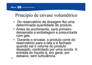 97
Principio de envase volumétrico
• Do reservatório de dosagem flui uma
determinada quantidade de produto.
• Antes do enchimento, será primeiro
desaerada a embalagem e presurizada
com gás.
• Durante o envase, o produto corre do
reservatório para a lata e é fechado
quando sai o volume do produto
desejado, controlado por uma sonda. A
entrada do líquido é, em geral, por
debaixo, sem turbulência.
 