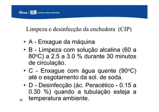 98
Limpeza e desinfecção da enchedora (CIP)
• A - Enxague da máquina
• B - Limpeza com solução alcalina (60 a
80oC) a 2.5 a 3.0 % durante 30 minutos
de circulação.
• C - Enxague com água quente (90oC)
até o esgotamento da sol. de soda.
• D - Desinfecção (ác. Peracético - 0.15 a
0.30 %) quando a tubulação esteja a
temperatura ambiente.
 