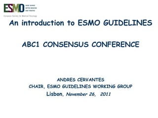 An introduction to ESMO GUIDELINES ABC1 CONSENSUS CONFERENCE ANDRES CERVANTES CHAIR, ESMO GUIDELINES WORKING GROUP Lisbon ,  November 26,  2011  
