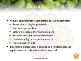 Desvendando o BrewPi
Automação
• Alguns controladores comerciais possuem gerência:
• Protocolos e soluções proprietárias
• Sem interoperabilidade
• Software fechado e (normalmente) pago
• Recursos limitados (pouca flexibilidade)
• Históricos e log de temperatura restritos
• Programação limitada
• Em geral, a automação é bem fraca e limitada para os
equipamentos mais acessíveis no mercado
 