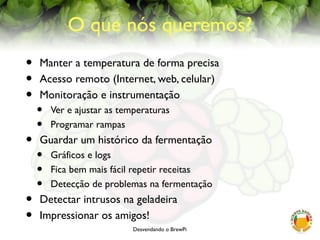 Desvendando o BrewPi
O que nós queremos?
• Manter a temperatura de forma precisa
• Acesso remoto (Internet, web, celular)
• Monitoração e instrumentação
• Ver e ajustar as temperaturas
• Programar rampas
• Guardar um histórico da fermentação
• Gráficos e logs
• Fica bem mais fácil repetir receitas
• Detecção de problemas na fermentação
• Detectar intrusos na geladeira
• Impressionar os amigos!
 