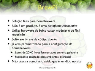 Desvendando o BrewPi
BrewPi
• Solução feita para homebrewers
• Não é um produto, é uma plataforma colaborativa
• Utiliza hardware de baixo custo, modular e de fácil
reposição
• Software livre e de código aberto
• Já vem parametrizado para a configuração de
homebrewers:
• Lotes de 20-40 litros fermentados em uma geladeira
• Facilmente adaptado para ambientes diferentes
• Não precisa comprar o shield que é vendido no site
 