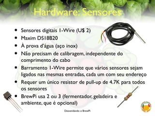 Desvendando o BrewPi
Hardware: Sensores
• Sensores digitais 1-Wire (U$ 2)
• Maxim DS18B20
• À prova d’água (aço inox)
• Não precisam de calibragem, independente do
comprimento do cabo
• Barramento 1-Wire permite que vários sensores sejam
ligados nas mesmas entradas, cada um com seu endereço
• Requer um único resistor de pull-up de 4.7K para todos
os sensores
• BrewPi usa 2 ou 3 (fermentador, geladeira e
ambiente, que é opcional)
 