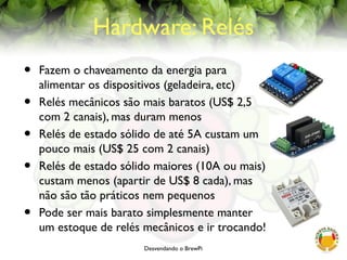 Desvendando o BrewPi
Hardware: Relés
• Fazem o chaveamento da energia para
alimentar os dispositivos (geladeira, etc)
• Relés mecânicos são mais baratos (US$ 2,5
com 2 canais), mas duram menos
• Relés de estado sólido de até 5A custam um
pouco mais (US$ 25 com 2 canais)
• Relés de estado sólido maiores (10A ou mais)
custam menos (apartir de US$ 8 cada), mas
não são tão práticos nem pequenos
• Pode ser mais barato simplesmente manter
um estoque de relés mecânicos e ir trocando!
 