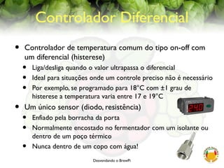 Desvendando o BrewPi
Controlador Diferencial
• Controlador de temperatura comum do tipo on-off com
um diferencial (histerese)
• Liga/desliga quando o valor ultrapassa o diferencial
• Ideal para situações onde um controle preciso não é necessário
• Por exemplo, se programado para 18°C com ±1 grau de
histerese a temperatura varia entre 17 e 19°C
• Um único sensor (diodo, resistência)
• Enfiado pela borracha da porta
• Normalmente encostado no fermentador com um isolante ou
dentro de um poço térmico
• Nunca dentro de um copo com água!
 