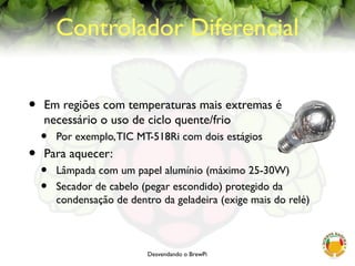 Desvendando o BrewPi
Controlador Diferencial
• Em regiões com temperaturas mais extremas é
necessário o uso de ciclo quente/frio
• Por exemplo,TIC MT-518Ri com dois estágios
• Para aquecer:
• Lâmpada com um papel alumínio (máximo 25-30W)
• Secador de cabelo (pegar escondido) protegido da
condensação de dentro da geladeira (exige mais do relé)
 
