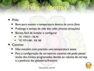 Desvendando o BrewPi
Prós e contras
• Prós:
• Bom para manter a temperatura dentro de certa faixa
• Prolonga o tempo de vida dos relés (menos ativações)
• Barato, fácil de instalar e configurar
• TIC 17RGTi - R$ 90
• TIC MT-518Ri - R$ 180
• Contras:
• Não mantém com precisão uma temperatura exata
• Para a configuração de cervejeiros caseiros ele pode passar
muito dos limites programados devido ao volume de cerveja
e a potência das geladeiras/freezers
 