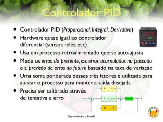 Desvendando o BrewPi
Controlador PID
• Controlador PID (Proporcional, Integral, Derivativo)
• Hardware quase igual ao controlador
diferencial (sensor, relés, etc)
• Usa um processo retroalimentado que se auto-ajusta
• Mede os erros do presente, os erros acumulados no passado
e a previsão de erros do futuro baseado na taxa de variação
• Uma soma ponderada desses três fatores é utilizada para
ajustar o processo para manter a saída desejada
• Precisa ser calibrado através
de tentativa e erro
 
