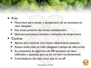 Desvendando o BrewPi
Prós e contras
• Prós:
• Muito bom para manter a temperatura de um processo no
valor desejado
• Fica muito próximo dos limites estabelecidos
• Ideal para processos sensíveis a variações de temperatura
• Contras:
• Apenas para sistemas com massa relativamente pequena
• Aciona muito mais os relés (desgaste e tempo de vida curto)
• As constantes do algoritmo do PID precisam ser bem
calibradas e ajustadas para se ter um bom funcionamento
• Controladores são mais caros que os on-off
 