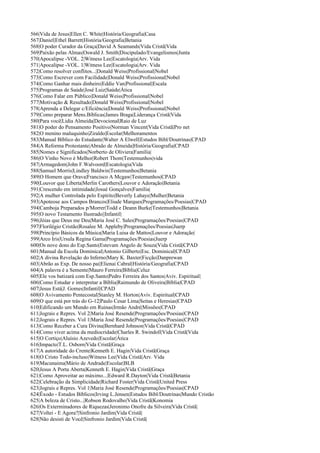 566|Vida de Jesus|Ellen C. White|História/Geografia|Casa
567|Daniel|Ethel Barrett|História/Geografia|Betania
568|O poder Curador da Graça|David A Seamands|Vida Cristã|Vida
569|Paixão pelas Almas|Oswald J. Smith|Discipulado/Evangelismos|Junta
570|Apocalipse -VOL. 2|Witness Lee|Escatologia|Arv. Vida
571|Apocalipse -VOL. 1|Witness Lee|Escatologia|Arv. Vida
572|Como resolver conflitos...|Donald Weiss|Profissional|Nobel
573|Como Escrever com Facilidade|Donald Weiss|Profissional|Nobel
574|Como Ganhar mais dinheiro|Eddie Van|Profissional|Escala
575|Programas de Saúde|José Luiz|Saúde|Ática
576|Como Falar em Público|Donald Weiss|Profissional|Nobel
577|Motivação & Resultado|Donald Weiss|Profissional|Nobel
578|Aprenda a Delegar c/Eficiência|Donald Weiss|Profissional|Nobel
579|Como preparar Mens.Bíblicas|James Braga|Liderança Cristã|Vida
580|Para você|Lidia Almeida|Devocional|Raio de Luz
581|O poder do Pensamento Positivo|Norman Vincent|Vida Cristã|Pro net
582|O menino maluquinho|Ziraldo|Escolar|Melhoramentos
583|Manual Bíblico do Estudante|Walter A Elwell|Estudos Bibl/Doutrinas|CPAD
584|A Reforma Protestante|Abraão de Almeida|História/Geografia|CPAD
585|Nomes e Significados|Norberto de Oliviera|Família|
586|O Vinho Novo é Melhor|Robert Thom|Testemunhos|vida
587|Armagedom|John F.Walvoord|Escatologia|Vida
588|Samuel Morris|Lindley Baldwin|Testemunhos|Betania
589|O Homem que Orava|Francisco A Mcgaw|Testemunhos|CPAD
590|Louvor que Liberta|Merlin Carothers|Louvor e Adoração|Betania
591|Crescendo em intimidade|Josué Gonçalves|Família|
592|A mulher Controlada pelo Espírito|Beverly Lahaye|Mulher|Betania
593|Apoteose aos Campos Brancos|Eliude Marques|Programações/Poesias|CPAD
594|Camboja Preparados p/Morrer|Todd e Deann Burke|Testemunhos|Betania
595|O novo Testamento Ilustrado||Infantil|
596|Jóias que Deus me Deu|Maria José C. Sales|Programações/Poesias|CPAD
597|Florilégio Cristão|Rosalee M. Appleby|Programações/Poesias|Juerp
598|Princípio Básicos da Música|Maria Luisa de Mattos|Louvor e Adoração|
599|Arco Iris|Ursula Regina Gama|Programações/Poesias|Juerp
600|Os nove dons do Esp.Santo|Estevam Angelo de Souza|Vida Cristã|CPAD
601|Manual da Escola Dominical|Antonio Gilberto|Esc. Dominical|CPAD
602|A divina Revelação do Inferno|Mary K. Baxter|Ficção|Danprewan
603|Abrão as Exp. De nosso pai|Elienai Cabral|História/Geografia|CPAD
604|A palavra é a Semente|Mauro Ferreira|Bíblia|Celuz
605|Ele vos batizará com Esp.Santo|Pedro Ferreira dos Santos|Aviv. Espiritual|
606|Como Estudar e interpretar a Bíblia|Raimundo de Oliveira|Bíblia|CPAD
607|Jesus Está|J. Gomes|Infantil|CPAD
608|O Avivamento Pentecostal|Stanley M. Horton|Aviv. Espiritual|CPAD
609|O que está por trás do G-12|Paulo Cesar Lima|Seitas e Heresias|CPAD
610|Edificando um Mundo em Ruinas|Irmão André|Missões|CPAD
611|Jograis e Repres. Vol 2|Maria José Resende|Programações/Poesias|CPAD
612|Jograis e Repres. Vol 1|Maria José Resende|Programações/Poesias|CPAD
613|Como Receber a Cura Divina|Bernhard Johnson|Vida Cristã|CPAD
614|Como viver acima da mediocridade|Charles R. Swindoll|Vida Cristã|Vida
615|O Cortiço|Aluísio Azevedo|Escolar|Ática
616|Impacto|T.L. Osborn|Vida Cristã|Graça
617|A autoridade do Crente|Kenneth E. Hagin|Vida Cristã|Graça
618|O Cristo Todo-incluso|Witness Lee|Vida Cristã|Arv. Vida
619|Macunaima|Mário de Andrade|Escolar|BLB
620|Jesus A Porta Aberta|Kenneth E. Hagin|Vida Cristã|Graça
621|Como Aproveitar ao máximo...|Edward R.Dayton|Vida Cristã|Betania
622|Celebração da Simplicidade|Richard Foster|Vida Cristã|United Press
623|Jograis e Repres. Vol 1|Maria José Resende|Programações/Poesias|CPAD
624|Êxodo - Estudos Bíblicos|Irving L.Jensen|Estudos Bibl/Doutrinas|Mundo Cristão
625|A beleza de Cristo...|Robson Rodovalho|Vida Cristã|Konomia
626|Os Exterminadores de Riquezas|Jeronimo Onofre da Silveira|Vida Cristã|
627|Voltei - E Agora?|Sinfronio Jardim|Vida Cristã|
628|Não desisti de Você|Sinfronio Jardim|Vida Cristã|
 
