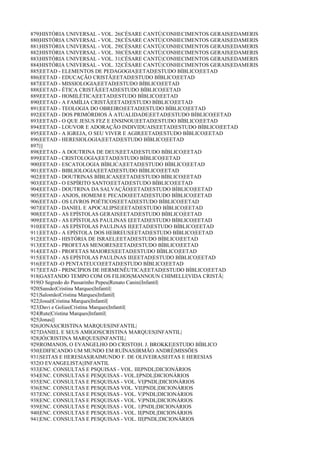 879|HISTÓRIA UNIVERSAL - VOL. 26|CÉSARE CANTÚ|CONHECIMENTOS GERAIS|EDAMERIS
880|HISTÓRIA UNIVERSAL - VOL. 28|CÉSARE CANTÚ|CONHECIMENTOS GERAIS|EDAMERIS
881|HISTÓRIA UNIVERSAL - VOL. 29|CÉSARE CANTÚ|CONHECIMENTOS GERAIS|EDAMERIS
882|HISTÓRIA UNIVERSAL - VOL. 30|CÉSARE CANTÚ|CONHECIMENTOS GERAIS|EDAMERIS
883|HISTÓRIA UNIVERSAL - VOL. 31|CÉSARE CANTÚ|CONHECIMENTOS GERAIS|EDAMERIS
884|HISTÓRIA UNIVERSAL - VOL. 32|CÉSARE CANTÚ|CONHECIMENTOS GERAIS|EDAMERIS
885|EETAD - ELEMENTOS DE PEDAGOGIA|EETAD|ESTUDO BÍBLICO|EETAD
886|EETAD - EDUCAÇÃO CRISTÃ|EETAD|ESTUDO BÍBLICO|EETAD
887|EETAD - MISSIOLOGIA|EETAD|ESTUDO BÍBLICO|EETAD
888|EETAD - ÉTICA CRISTÃ|EETAD|ESTUDO BÍBLICO|EETAD
889|EETAD - HOMILÉTICA|EETAD|ESTUDO BÍBLICO|EETAD
890|EETAD - A FAMÍLIA CRISTÃ|EETAD|ESTUDO BÍBLICO|EETAD
891|EETAD - TEOLOGIA DO OBREIRO|EETAD|ESTUDO BÍBLICO|EETAD
892|EETAD - DOS PRIMÓRDIOS À ATUALIDADE|EETAD|ESTUDO BÍBLICO|EETAD
893|EETAD - O QUE JESUS FEZ E ENSINOU|EETAD|ESTUDO BÍBLICO|EETAD
894|EETAD - LOUVOR E ADORAÇÃO INDIVIDUAIS|EETAD|ESTUDO BÍBLICO|EETAD
895|EETAD - A IGREJA, O SEU VIVER E AGIR|EETAD|ESTUDO BÍBLICO|EETAD
896|EETAD - HERESIOLOGIA|EETAD|ESTUDO BÍBLICO|EETAD
897||||
898|EETAD - A DOUTRINA DE DEUS|EETAD|ESTUDO BÍBLICO|EETAD
899|EETAD - CRISTOLOGIA|EETAD|ESTUDO BÍBLICO|EETAD
900|EETAD - ESCATOLOGIA BÍBLICA|EETAD|ESTUDO BÍBLICO|EETAD
901|EETAD - BIBLIOLOGIA|EETAD|ESTUDO BÍBLICO|EETAD
902|EETAD - DOUTRINAS BÍBLICAS|EETAD|ESTUDO BÍBLICO|EETAD
903|EETAD - O ESPÍRITO SANTO|EETAD|ESTUDO BÍBLICO|EETAD
904|EETAD - DOUTRINA DA SALVAÇÃO|EETAD|ESTUDO BÍBLICO|EETAD
905|EETAD - ANJOS, HOMEM E PECADO|EETAD|ESTUDO BÍBLICO|EETAD
906|EETAD - OS LIVROS POÉTICOS|EETAD|ESTUDO BÍBLICO|EETAD
907|EETAD - DANIEL E APOCALIPSE|EETAD|ESTUDO BÍBLICO|EETAD
908|EETAD - AS EPÍSTOLAS GERAIS|EETAD|ESTUDO BÍBLICO|EETAD
909|EETAD - AS EPÍSTOLAS PAULINAS I|EETAD|ESTUDO BÍBLICO|EETAD
910|EETAD - AS EPÍSTOLAS PAULINAS II|EETAD|ESTUDO BÍBLICO|EETAD
911|EETAD - A EPÍSTOLA DOS HEBREUS|EETAD|ESTUDO BÍBLICO|EETAD
912|EETAD - HISTÓRIA DE ISRAEL|EETAD|ESTUDO BÍBLICO|EETAD
913|EETAD - PROFETAS MENORES|EETAD|ESTUDO BÍBLICO|EETAD
914|EETAD - PROFETAS MAIORES|EETAD|ESTUDO BÍBLICO|EETAD
915|EETAD - AS EPÍSTOLAS PAULINAS III|EETAD|ESTUDO BÍBLICO|EETAD
916|EETAD -O PENTATEUCO|EETAD|ESTUDO BÍBLICO|EETAD
917|EETAD - PRINCÍPIOS DE HERMENÊUTICA|EETAD|ESTUDO BÍBLICO|EETAD
918|GASTANDO TEMPO COM OS FILHOS|MANNOUN CHIMELLI|VIDA CRISTÃ|
919|O Segredo do Passarinho Pepeu|Renato Canini|Infantil|
920|Sansão|Cristina Marques|Infantil|
921|Salomão|Cristina Marques|Infantil|
922|Josué|Cristina Marques|Infantil|
923|Davi e Golias|Cristina Marques|Infantil|
924|Rute|Cristina Marques|Infantil|
925|Jonas|||
926|JONAS|CRISTINA MARQUES|INFANTIL|
927|DANIEL E SEUS AMIGOS|CRISTINA MARQUES|INFANTIL|
928|JÓ|CRISTINA MARQUES|INFANTIL|
929|ROMANOS, O EVANGELHO DO CRISTO|H. J. BROKKE|ESTUDO BÍBLICO
930|EDIFICANDO UM MUNDO EM RUÍNAS|IRMÃO ANDRÉ|MISSÕES
931|SEITAS E HERESIAS|RAIMUNDO F. DE OLIVEIRA|SEITAS E HERESIAS
932|O EVANGELISTA||INFANTIL
933|ENC. CONSULTAS E PSQUISAS - VOL. III|PNDL|DICIONÁRIOS
934|ENC. CONSULTAS E PESQUISAS - VOL.I|PNDL|DICIONÁRIOS
935|ENC. CONSULTAS E PESQUISAS - VOL. VI|PNDL|DICIONÁRIOS
936|ENC. CONSULTAS E PESQUISAS VOL. VII|PNDL|DICIONÁRIOS
937|ENC. CONSULTAS E PESQUISAS - VOL. V|PNDL|DICIONÁRIOS
938|ENC. CONSULTAS E PESQUISAS - VOL. V|PNDL|DICIONÁRIOS
939|ENC. CONSULTAS E PESQUISAS - VOL. 1|PNDL|DICIONÁRIOS
940|ENC. CONSULTAS E PESQUISAS - VOL. II|PNDL|DICIONÁRIOS
941|ENC. CONSULTAS E PESQUISAS - VOL. III|PNDL|DICIONÁRIOS
 