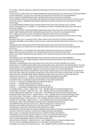 1071|JANELA MÁGICA|REGINA SORMANI FERREIRA|LITERATURA INFANTO-JUVENIL|EDIÇÕES
PAULINAS
1072|O AGENTE ÉSSE CRETO NO DESERTO|MARTIN OLIVER|LITERATURA INFANTO-JUVENIL|SCIPIONE
1073|FUGINDO DE CASA|SUZANA DIAS BECK|LITERATURA INFANTO-JUVENIL|MODERNA
1074|A TARDE NO SHOPPING|SUELLEN ADUR|LITERATURA INFANTO-JUVENIL|BNL
1075|O LÍQUIDO VERDE-FOLHA|MARIA HELOÍSA PENTEADO|LITERATURA INFANTO-JUVENIL|ÁTICA
1076|UMA CHAMA ADORMECIDA|SÉRGIO JEREMIAS DE SOUZA|LITERATURA INFANTO-JUVENIL|
SANTUÁRIO
1077|O MENININHO VERDE|YARA PALME|LITERATURA INFANTO-JUVENIL|VALE LIVROS
1078|O CISNE BRANCO E A LEBRE E A TARTARUGA|LENDAS EUROPÉIAS|LITERATURA INFANTO-
JUVENIL|CEDIBRA
1079|O PINTINHO DO VIZINHO|PEDRO BANDEIRA|LITERATURA INFANTO-JUVENIL|MODERNA
1080|OS TRÊS IRMÃOS|VICENTE GUIMARÃES|LITERATURA INFANTO-JUVENIL|ZIPT-ZAPT
1081|A BÍBLIA INFANTIL|JAUME TRASERA|LITERATURA INFANTO-JUVENIL|BNL
1082|O AMBIENTE DA NOSSA CASA|SAMUEL MURGEL BRANCO|LITERATURA INFANTO-JUVENIL|
MODERNA
1083|MÃE QUE FAZ E ACONTECE|EDY LIMA|LITERATURA INFANTO-JUVENIL|SCIPIONE
1084|UMA HISTÓRIA DO OUTRO PLANETA|LUZIA FARACO RAMOS|LITERATURA INFANTO-JUVENIL|
ÁTICA
1085|SIRI RAFAEL|MARIA HELOÍSA PENTEADO|LITERATURA INFANTO-JUVENIL|ÁTICA
1086|DRÁUZIO|LÚCIA PIMENTEL DE SAMPAIO GÓES|LITERATURA INFANTO-JUVENIL|EDIÇÕES
PAULINAS
1087|A SEMENTE E O FUTURO|EUNICE BRAIDO|LITERATURA INFANTO-JUVENIL|FTD
1088|O JOGO DO PEGA-PEGO|FLÁVIA MUNIZ|LITERATURA INFANTO-JUVENIL|FTD
1089|O SAPATEIRO MÁGICO|CHLORIS ARRUDA DE ARAÚJO|LITERATURA INFANTO-JUVENIL|EDIÇÕES
PAULINAS
1090|APENAS UM CURUMIM|WERNER ZOTZ|LITERATURA INFANTO-JUVENIL|NÓRDICA
1091|ESTÓRIAS DA TIA CORINA|CORINA MARIA PEIXOTO RUIZ|LITERATURA INFANTO-JUVENIL|
EDIÇÕES PAULINAS
1092|MEIO A MEIO|SÔNIA RINALDI|LITERATURA INFANTO-JUVENIL|EDIÇÕES PAULINAS
1093|SURURU NA HORTOLÔNIA|SÔNIA RINALDI|LITERATURA INFANTO-JUVENIL|EDIÇÕES PAULINAS
1094|EM BUSCA DAS COORDENADAS|ERNESTO ROSA NETO|LITERATURA INFANTO-JUVENIL|ÁTICA
1095|ARAÍ PELE DE TIGRE|JOSÉ ARRAIAL|LITERATURA INFANTO-JUVENIL|DO BRASIL
1096|NAMORO NOIVADO CASAMENTO E SEXO|JAIME KEMP|LITERATURA INFANTO-JUVENIL|SEPAL
1097|O REI QUE SABIA DE NADA|RUTH ROCHA|LITERATURA INFANTO-JUVENIL|CÍRCULO DO LIVRO
1098|CURANDO AS FERIDAS|RICARDO STROBEL|LITERATURA INFANTO-JUVENIL|DO BRASIL
1099|GENTE DO SÉCULO - VINÍCIUS DE MORAES|BIOGRAFIA|BIOGRAFIA|TRÊS
1100|GENTE DO SÉCULO - PRINCESA DIANA|BIOGRAFIA|BIOGRAFIA|TRÊS
1101|FIRME SEUS VALORES|CHARLES SWINDOLL|VIDA CRISTÃ|BETÂNIA
1102|COL. 4 - FINANÇAS EMPRESARIAIS|FAE|ESCOLAR|FAE
1103|COL. 3 - MARKETING|FAE|ESCOLAR|FAE
1104|COL. 2 - GESTÃO EMPRESARIAL|FAE|ESCOLAR|FAE
1105|COL. 1 - ECONOMIA EMPRESARIAL|FAE|ESCOLAR|FAE
1277|AMIGAS PRA VALER - SERIE CRIS - VOL. 7|ROBIN JONES GUNN|JOVENS|BETANIA
1278|FECHE OS OLHOS - SERIE SELENA - VOL. 4|ROBIN JONES GUNN|JOVENS|BETANIA
1279|UM BRILHO DE ESPERANÇA - SER.CRIS - VOL.6|ROBIN JONES GUNN|JOVENS|BETANIA
1280|MAIS PERTO QUE NUNCA - SERIE SELENA -VOL.11|ROBIN JONES GUNN|JOVENS|BETANIA
1281|TÃO LONGE, TÃO PERTO - SERIE SELENA-VOL.9|ROBIN JONES GUNN|JOVENS|BETANIA
1282|QUEM ME DERA! SERIE SELENA -VOL.3|ROBIN JONES GUNN|JOVENS|BETANIA
1283|EM SEUS SONHOS - SERIE SELENA - VOL.2|ROBIN JONES GUNN|JOVENS|BETANIA
1284|THAIS A BELA DO ÉDEN|MARTA DORETO DE ANDRADE|JOVENS|CPAD
1285|ADMINISTRAÇÃO EFICAZ|ELLEN G. WHITE|LIDERANÇA CRISTÃ|CASA
1286|MOLDADO POR DEUS|MAX LUCADO|VIDA CRISTÃ|VIDA CRISTÃ
1287|POLITICA|ARISTOTELES|LITERATURA|MARTIN CLARET
1288|HISTÓRIA DO MUNDO PAR CRIANÇAS|MONTEIRO LOBATO|LITERATURA|BRASILIENSE
1289|UM CAPITÃO DE QUINZE ANOS|JULIO VERNE|LITERATURA|HEMUS
1290|A VOLTA AO MUNDO EM 80 DIAS|JULIO VERNE|LITERATURA|HEMUS
1291|HERÓIS DA FÉ PARA CRIANÇAS|DAVE & NETA JACKSON|INFANTIL|CPAD
1292|CRIAR FILHOS NÃO É BRINCADEIRA|ALTA MAE ERB|FAMILIA|BETANIA
1293|O TEMPO DIRÁ|ROBIN JONES GUNN|JOVENS|BETANIA
1294|UM NOVO COMEÇO - SERIE SELENA - VOL.1|ROBIN JONES GUNN|JOVENS|BETANIA
1295|AS FACES DO ESPÍRITO|MARCELO AGUIAR|VIDA CRISTÃ|BETANIA
1296|ABRA SEU CORAÇÃO SERIE SELENA - VOL.7|ROBIN JONES GUNN|JOVENS|BETANIA
 