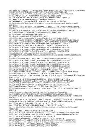 1407|A LÍNGUA DOMANDO ESTA FERA!|JOSUÉ GONÇALVES|VIDA CRISTÃ|MENSAGEM PARA TODOS
1408|HISTÓRIA ENGATADA|SYLVIA ORTHOF|LITERATURA INFANTIL|BRAGA
1409|QUERO CASA COM JANELA|ELZA CESAR SALLUT|LITERATURA INFANTIL|ATICA
1410|ELE AINDA REMOVE PEDRAS|MAX LUCADO|VIDA CRISTÃ|CPAD
1411|A IGREJA DO VÉU IGREJA OU HERESIA?|JOSE AMARAL|SEITAS E HERESIAS|
1412|O CORAÇÃO DO HOMEM||EVANGELISMO|ALL NATIONS
1413|O PEREGRINO - ILUSTRADO|JOÃO BUNYAN|FICÇÃO|MUNDO CRISTÃO
1414|DINOSSAUROS - DIPLODOCUS|CIRANDA CULTURAL|LITERATURA INFANTIL|CIRANDA
CULTURAL
1415|DINOSSAUROS - ESTEGOSAURUS|CIRANDA CULTURAL|LITERATURA INFANTIL|CIRANDA
CULTURAL
1416|DICIONARIO DA LINGUA INGLESA|ANTONIO M LOPES|DICIONARIO|NOVA BRASIL
1417|CHAPEUZINHO VERMELHO|TODOLIVRO|INFANTIL|TODOLIVRO
1418|SUSANA|GLEN WILLIAMSON|JOVENS|VIDA
1419|IVAN|MYRNA GRANT|TESTEMUNHO|BETANIA
1420|GEOGRAFIA - HOMEM E ESPAÇO|ELIAN ALABI LUCCI|ESCOLAR|SARAIVA
1421|CURSO BASICO DE LINGUA PORTUGUESA-VOL.IV|JANIO QUADROS|ESCOLAR|FORMAR
1422|CURSO BASICO DE LINGUA PORTUGUESA-VOL.V|JANIO QUADROS|ESCOLAR|FORMAR
1423|A TÉCNICA DO DIREITO - VOL. 6|GILBERTO CALDAS|DIREITO|BRASILIENSE
1424|PRINCIPIOS DE ADM CIENTÍFICA|ARLINDO VIEIRA RAMOS|ESCOLAR|ATLAS
1425|A TÉCNICA DO DIREITO - VOL. 2|GILBERTO CALDAS|DIREITO|BRASILIENSE
1426|A TÉCNICA DO DIREITO - VOL. 8|GILBERTO CALDAS|DIREITO|BRASILIENSE
1427|A TÉCNICA DO DIREITO - VOL.4|GILBERTO CALDAS|DIREITO|BRASILIENSE
1428|A REPÚBLICA NO BRASIL|MARIA GARCIA|DIREITO|PRND
1429|MEDIDAS CAUTELARES E PROC. ESPECIAIS|ANTONIO MACEDO DE CAMPOS|DIREITO|SUG.
LITERARIAS
1430|POSSE, POSSESSÓRIA & USUCAPIÃO|ANTONIO JOSÉ DE SOUZA|DIREITO|ATLAS
1431|A TÉCNICA DO DIREITO - VOL. 3|GILBERTO CALDAS|DIREITO|BRASILIENSE
1432|A TÉCNICA DO DIREITO - VOL.5|GILBERTO CALDAS|DIREITO|BRASILIENSE
1433|A TÉCNICA DO DIREITO - VOL. 1|GILBERTO CALDAS|DIREITO|BRASILIENSE
1434|A TÉCNICA DO DIREITO - VOL. 7|GILBERTO CALDAS|DIREITO|BRASILIENSE
1435|PRECES E AÇÃO DE GRAÇAS|ALICE JOYCE DAVIDSON|INFANTIL|PAULINAS
1436|A HISTÓRIA DE RUTH|ALICE JOYCE DAVIDSON|INFANTIL|PAULINAS
1437|CASAIS DEBAIXO DA GRAÇA!|JOSUÉ GONÇALVES|FAMÍLIA|MENSAGEM PARA TODOS
1438|A DIVINA REVELAÇÃO DO CÉU|MARY K. BAXTER|FICÇÃO|DANPREWAN
1439|MEDO -UM GIGANTE QUE PODE SER VENCIDO...|JOSUÉ GONÇALVES|VIDA CRISTÃ|MENSAGEM
PARA TODOS
1440|LOUVOR & ADORAÇÃO|DIANTE DO TRONO|LOUVOR|PROFETIZANDO VIDA
1441|A MORTE DA MORTE|PR. MARCIO VALADÃO|VIDA CRISTÃ|PROFETIZANDO VIDA
1442|A IGREJA E O NOVO CÓDIGO CIVIL|DAVID TAVARES DUARTE|IGREJA|CPAD
1443|A IGREJA E O NOVO CÓDIGO CIVIL|DAVID TAVARES DUARTE|IGREJA|CPAD
1444|CONSTITUIÇÃO FEDERAL|EMILIO SABATOVSKI|DIREITO|JURUÁ
1445|CONSTITUIÇÃO DO ESTADO DO PARANÁ|GIL CESAR DANTAS|DIREITO|IMPRENSA OFICIAL
PARANA
1446|REGIMENTO INTERNO DO TRIBUNAL DE JUSTIÇA||DIREITO|JM EDITORA
1447|CONSTITUIÇÃO FEDERAL|RENATO JOHNSSON|DIREITO|GRÁFICA DO SENADO
1448|MANUAL DE REGISTRO DE EMPRESAS MERCANTIS|CRC|PROFISSIONAL|JUNTA COMERCIAL
PARANÁ
1449|MANUAL DE ALERGIA E IMUNOLOGIA II|CHARLES K. NASPITZ|SAÚDE|SOC. BRAS. PEDIATRIA
1450|DESAPROPRIAÇÃO|MANOEL DE OLIVEIRA FRANCO SOBRINHO|DIREITO|SARAIVA
1451|CÓDIGO PENAL|JUAREZ DE OLIVEIRA|DIREITO|SARAIVA
1452|CÓDIGO DE PROCESSO CIVIL|THEOTONIO NEGRÃ|DIREITO|SARAIVA
1453|CONSTITUIÇÃO FEDERAL|MAURICIO ANTONIO RIBEIRO LOPES|DIREITO|REVISTA DOS
TRIBUNAIS
1454|CÓDIGO PENAL|JORGE VICENTE SILVA|DIREITO|JURUÁ
1455|CURSO PRÁTICO DA LINGUA PORTUGUESA -VOL.1|JANIO QUADROS|ESCOLAR|FORMAR
1456|CURSO DE DIREITO PROCESSUAL PENAL|E.MAGALHÃES NORONHA|DIREITO|SARAIVA
1457|CÓDIGO CIVIL|THEOTONIO NEGRÃO|DIREITO|SARAIVA
1458|CONSTITUIÇÃO FEDERAL|JUAREZ DE OLIVEIRA|DIREITO|SARAIVA
1459|MATEMÁTICA NA MEDIDA CERTA - 5ª SÉRIE|JAKUBO E LELLIS|ESCOLAR|SCIPIONE
1460|MATEMÁTICA NA MEDIDA CERTA - 7ª SÉRIE|JAKUBO E LELLIS|ESCOLAR|SCIPIONE
1461|NOVA APOSTILA - ANALISTA AMBIENTAL||ESCOLAR|IBAMA
1462|NOVA APOSTILA - ANALISTA AMBIENTAL||ESCOLAR|IBAMA
 