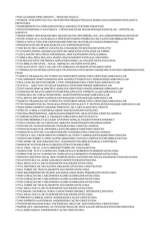 1702|CALEIDOSCOPIO 2002|PUC - SP||OLHO DAGUA
1703|HOJE TEM ESPETÁCULO: NO PAÍS DOS PREQUETÉS|ANA MARIA MACHADO|INFANTIL|NOVA
FRONTEIRA
1704|MORRISON NA CHINA|FRANCISCO AMARAL|TESTEMUNHO|CPAD
1705|ENTENDENDO A NATUREZA - CIÊNCIAS|CEZAR SEZAR BEDAQUE|ESCOLAR - APOSTILAS|
SARAIVA
1706|SOCORRO: ROUBARAM MEU QUEIJO!|ILENE HOCHBERG, B.S., B.S.A|PROFISSIONAL|NEGOCIO
1707|OS ANJOS SUA NATUREZA E OFÍCIO|SEVERINO PEDRO DA SILVA|ESTUDO BÍBLICO|CPAD
1708|SUA NOVA VIDA EM CRISTO|RAIMUNDO DE OLIVEIRA|EVANGELISMO|CPAD
1709|ESCRAVOS DO SEXO|CHARLES LEE JOHNSON|JOVENS|
1710|O RATO DO CAMPO E O RATO DA CIDADE|RUTH ROCHA|INFANTIL|FTD
1711|CHAPEUZINHO AMARELO|CHICO BUARQUE|INFANTIL|JOSÉ OLYMPIO
1712|O LANCHE MULTIPLICADO|ISMAEL DOS SANTOS|INFANTIL|SABIDA
1713|BISA BIA, BISA BEL|ANA MARIA MACHADO|INFANTIL|SALAMANDRA
1714|UM ELEFANTE EM MINHA SOPA|FERNANDO LALANA|INFANTIL|PAULINAS
1715|A BÍBLIA INFANTIL - ISAAC ABENÇOA JACÓ||INFANTIL|BNL
1716|O ELEFANTE QUE CAIU DO CÉU|ADRIANA GUMZ|INFANTIL|EDUCARTE
1717|PERGUNTAS INTRIGANTES QUE OS JOVENS COSTUMAM FAZER|CIRO SANCHES ZIBORDI|JOVENS|
CPAD
1718|DEUS TRABALHA NO TURNO DA NOITE|RON MEHL|VIDA CRISTÃ|QUADRANGULAR
1719|CAMINHOS TORTUOSOS|NELSON AGNOLETTO|SEITAS E HERESIAS|QUADRANGULAR
1720|A CANÇÃO DO PASTOR|DR. LYNN ANDERSON|VIDA CRISTÃ|QUADRANGULAR
1721|CÉUS... AQUI VOU EU!|JEAN DARNALL|TESTEMUNHO|QUADRANGULAR
1722|EVANGELISMO & DISCIPULADO|LISA GROVES|EVANGELISMO|QUADRANGULAR
1723|SINAIS DE REAVIVAMENTO|TOM PHILLIPS|AVIV ESPIRITUAL|QUADRANGULAR
1724|JOGADA DE CORAÇÃO|MANOEL MARTINS|POESIAS|QUADRANGULAR
1725|A BESTA DO APOCALIPSE|JULIO ROSA|ESCATOLOGIA|QUADRANGULAR
1726|DEUS TRABALHA NO TURNO DA NOITE|RON MEHL|VIDA CRISTÃ|QUADRANGULAR
1727|FUNDAMENTOS DA TEOLOGIA PENTECOSTAL|GUY P. DUFFIELD|TEOLOGIA|QUADRANGULAR
1728|OS DONS ESPIRITUAIS|JOSE PIMENTEL DE CARVALHO|VIDA CRISTÃ|
1729|RUTE A MOÇA CEIFEIRA|CARINE MACKENZIE|INFANTIL|FIEL
1730|VIDA PROFISSIONAL ABENÇOADA|SIMONTON ARAUJO|VIDA CRISTÃ|CANDEIA
1731|MEDITAÇÕES PARA A VIDA|KEN GIRE|VIDA CRISTÃ|TEXTUS
1732|COMO BORBOLETA|CLEIDE ANTONIO GONÇALVES|JOVENS|W4 ENDONET
1733|NA CHAMA DO ALTAR|NOAH ARRUDA MARTINS|JOVENS|ASSOCIADOS
1734|TUDO OU NADA|IVONILDO TEIXEIRA|VIDA CRISTÃ|CANDEIA
1735|DAVI|CHARLES R. SWINDOLL|ESTUDO BÍBLICO|MUNDO CRISTÃO
1736|HOLOCAUSTO DE VALOR|IVONILDO TEIXEIRA|VIDA CRISTÃ|CANDEIA
1737|DEUS E SEU CRESCIMENTO ESPIRITUAL|TONY CAMPOLO|JOVEM|MUNDO CRISTÃO
1738|ESTUDO SOBRE O APOCALIPSE|ARMANDO CHAVES COHEN|ESTUDO BÍBLICO|CPAD
1739|O NOME DE JESUS|KENNETH E. HAGIN|ESTUDO BÍBLICO|GRAÇA EDITORIAL
1740|HOLOCAUSTO|GERALD GREEN|LITERATURA|RECORD
1741|A VIDA - QUAL A SUA ORIGEM?|TORRE DE VIAGIA|SEITAS|
1742|DOUTOR ECO E O DONO DA TERRA|PAULO ROBERTO PURIM|INFANTIL|VIDA
1743|DOUTOR ECO E O DONO DA TERRA|PAULO ROBERTO PURIM|INFANTIL|VIDA
1744|NOVO MILÊNIO FINAL DOS TEMPOS?|JOÃO ANTONIO DE SOUZA FILHO|ESCATOLOGIA|VIDA
1745|AVENTURA NA ÁFRICA|MARIAN HOSTETLER|JOVENS|VIDA
1746|A MEIA-VOLTA DE FLIX|MARTIN DAUER|INFANTIL|VIDA
1747|A HISTÓRIA DE DEUS|ANNE GRAHAM LOTZ|VIDA CRISTÃ|CPAD
1748|A TORRE DE TRACEL|MARTIN DAUER|INFANTIL|VIDA
1749|O BEZERRINHO DE OLHOS AZUIS|SOLANGE ROSA PEREIRA|INFANTIL|VIDA
1750|O CORAÇÃO DE CARLINHOS|VALDIR GUERRA|INFANTIL|VIDA
1751|O CORAÇÃO DE CARLINHOS|VALDIR GUERRA|INFANTIL|VIDA
1752|O CORAÇÃO DE CARLINHOS|VALDIR GUERRA|INFANTIL|VIDA
1753|A TORRE DE TRACEL|MARTIN DAUER|INFANTIL|VIDA
1754|A MEIA-VOLTA DE FLIX|MARTIN DAUER|INFANTIL|VIDA
1755|LIMIAR UM PORTAL PARA O DESCONHECIDO|BILL MYERS|FICÇÃO|VIDA
1756|A MEIA-VOLTA DE FLIX|MARTIN DAUER|INFANTIL|VIDA
1757|PROFECIA BÍBLICA|MAX ANDERS|EDUCAÇÃO CRISTÃ|VIDA
1758|O ESPÍRITO SANTO|MAX ANDERS|EDUCAÇÃO CRISTÃ|VIDA
1759|TEM MENSAGEM PARA VOCÊ|ISRAEL BELO DE AZEVEDO|VIDA CRISTÃ|VIDA
1760|POR QUE ABANDONEI AS TESTEMUNHAS DE JEOVÁ|ALDO MENEZES|TESTEMUNHO|VIDA
1761|A IGREJA|MAX ANDERS|EDUCAÇÃO CRISTÃ|VIDA
 