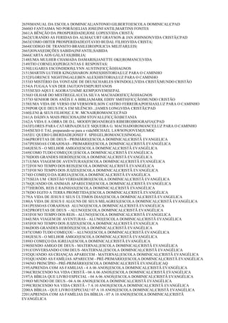 2659|MANUAL DA ESCOLA DOMINICAL|ANTONIO GILBERTO|ESCOLA DOMINICAL|CPAD
2660|O FANTASMA NO PORÃO|ELIAS JOSE|INFANTIL|MARTINS FONTES
2661|A BÊNÇÃO DA PROSPERIDADE|JOSE LOPES|VIDA CRISTÃ|
2662|CURANDO AS FERIDAS DA ALMA|CURT GRAYSON & JAN JOHNSON|VIDA CRISTÃ|CPAD
2663|COMO OBTER PROSPERIDADE|OTAVIO BUDAL FILHO|VIDA CRISTA|
2664|CODIGO DE TRANSITO BRASILEIRO|POLICIA MILITAR|LEIS|
2665|JONAS|EDIÇÕES SABIDA|INFANTIL|SABIDA
2666|CARTA AOS GÁLATAS||BIBLIA|
2148|UMA MULHER CHAMADA DAMARIS|JANETTE OKE|ROMANCE|VIDA
2149|TIO CORNELIO||PERGUNTAS E RESPOSTAS|
2150|LUGARES ESCONDIDOS|LYNN AUSTIN|FICÇÃO|HAGNOS
2151|MARTIN LUTHER KING|SHARON JONES|HISTORIA|LUZ PARA O CAMINHO
2152|FLORENCE NIGHTINGALE|BEN ALEX|HISTORIA|LUZ PARA O CAMINHO
2153|O MISTÉRIO DA VONTADE DE DEUS|CHARLES SWINDOLL|VIDA CRISTÃ|MUNDO CRISTÃO
2154|A FUGA|A VAN DER JAGT|JOVEM|PURITANOS
2155|SEXO AQUI E AGORA?|JAIME KEMP|JOVEM|SEPAL
2156|O OLHAR DO MESTRE|GLAUCIA SILVA MACHADO|FICÇÃO|HAGNOS
2157|O SENHOR DOS ANÉIS E A BIBLIA|MARK EDDY SMITH|FICÇÃO|MUNDO CRISTÃO
2158|UMA VIDA DE VERSO EM VERSO|WILSON CASTRO FERREIRA|POESIAS|LUZ PARA O CAMINHO
2159|POR QUE DEUS FICA EM SILÊNCIO...|JAMES LONG|VIDA CRISTÃ|CPAD
2160|LENI & SEUS FILHOS|C.E.W. MCNAIR|ROMANCE|CPAD
2161|A DÁDIVA MAIS PRECIOSA|JIM STOVALL|FICÇÃO|BETANIA
2162|A VIDA E A OBRA DE D.L. MOODY|BOANERGES RIBEIRO|BIOGRAFIA|CPAD
2163|FLORES PARA CATARINA|DULCE SIQUEIRA G. MACHADO|ROMANCE|LUZ PARA O CAMINHO
2164|SEXO E TAL preparando-se para a vida|MICHAEL LAWSON|JOVEM|JUMOC
2165|EU QUERO LIBERDADE|JOSEF F. SPIEGEL|ROMANCE|SINOGAL
2166|PROFETAS DE DEUS - PRIMÁRIO||ESCOLA DOMINICAL|CRISTÃ EVANGELICA
2167|PESSOAS CORAJOSAS - PRIMARIO||ESCOLA DOMINICAL|CRISTÃ EVANGÉLICA
2168|JESUS - O MELHOR AMIGO||ESCOLA DOMINICAL|CRISTÃ EVANGÉLICA
2169|COMO TUDO COMEÇOU||ESCOLA DOMINICAL|CRISTÃ EVANGÉLICA
2170|DOIS GRANDES HERÓIS||ESCOLA DOMINICAL|CRISTÃ EVANGÉLICA
2171|UMA VIAGEM DE AVENTURAS||ESCOLA DOMINICAL|CRISTÃ EVANGÉLICA
2172|FOI NO TEMPO DOS REIS||ESCOLA DOMINICAL|CRISTÃ EVANGÉLICA
2173|FOI NO TEMPO DOS JUIZES||ESCOLA DOMINICAL|CRISTÃ EVANGÉLICA
2174|O COMEÇO DA IGREJA||ESCOLA DOMINICAL|CRISTÃ EVANGÉLICA
2175|SEJA UM CRISTÃO VERDADEIRO||ESCOLA DOMINICAL|CRISTÃ EVANGÉLICA
2176|QUANDO OS ANIMAIS APARECEM||ESCOLA DOMINICAL|CRISTÃ EVANGÉLICA
2177|HERÓIS, REIS E RAINHAS||ESCOLA DOMINICAL|CRISTÃ EVANGÉLICA
2178|DO EGITO A TERRA PROMETIDA||ESCOLA DOMINICAL|CRISTÃ EVANGÉLICA
2179|A VIDA DE JESUS E SEUS ÚLTIMOS DIAS||ESCOLA DOMINICAL|CRISTÃ EVANGELICA
2180|A VIDA DE JESUS E ALGUNS DE SEUS MILAGRES||ESCOLA DOMINICAL|CRISTÃ EVANGÉLICA
2181|PESSOAS CORAJOSAS ALUNO||ESCOLA DOMINICAL|CRISTÃ EVANGÉLICA
2182|PROFETAS DE DEUS - ALUNO||ESCOLA DOMINICAL|CRISTÃ EVANGÉLICA
2183|FOI NO TEMPO DOS REIS - ALUNO||ESCOLA DOMINICAL|CRISTÃ EVANGELICA
2184|UMA VIAGEM DE AVENTURAS - ALUNO||ESCOLA DOMINICAL|CRISTÃ EVANGÉLICA
2185|FOI NO TEMPO DOS JUIZES||ESCOLA DOMINICAL|CRISTÃ EVANGÉLICA
2186|DOIS GRANDES HERÓIS||ESCOLA DOMINICAL|CRISTÃ EVANGÉLICA
2187|COMO TUDO COMEÇOU - ALUNO||ESCOLA DOMINICAL|CRISTÃ EVANGÉLICA
2188|JESUS - O MELHOR AMIGO||ESCOLA DOMINICAL|CRISTÃ EVANGÉLICA
2189|O COMEÇO DA IGREJA||ESCOLA DOMINICAL|CRISTÃ EVANGÉLICA
2190|SENDO AMIGO DE DEUS - MATERNAL||ESCOLA DOMINICAL|CRISTÃ EVANGÉLICA
2191|CONVERSANDO COM DEUS -MATERNAL||ESCOLA DOMINICAL|CRISTÃ EVANGÉLICA
2192|QUANDO AS CRIANÇAS APARECEM - MATERNAL||ESCOLA DOMINICAL|CRISTÃ EVANGÉLICA
2193|QUANDO AS FAMÍLIAS APARECEM - PRÉ-PRIMÁRIO||ESCOLA DOMINICAL|CRISTÃ EVANGÉLICA
2194|NO PRINCÍPIO - PRÉ-PRIMÁRIO||ESCOLA DOMINICAL|CRISTÃ EVANGÉLICAQ
2195|APRENDA COM AS FAMILIAS - 4 A 06 ANOS||ESCOLA DOMINICAL|CRISTÃ EVANGÉLICA
2196|CRESCENDO NA VIDA CRISTÃ - 04 A 06 ANOS||ESCOLA DOMINICAL|CRISTÃ EVANGÉLICA
2197|A BÍBLIA QUE LIVRO ESPECIAL - 04 A 06 ANOS||ESCOLA DOMINICAL|CRISTÃ EVANGÉLICA
2198|O MUNDO DE DEUS - 04 A 06 ANOS||ESCOLA DOMINICAL|CRISTÃ EVANGÉLICA
2199|CRESCENDO NA VIDA CRISTÃ - 7 A 10 ANOS||ESCOLA DOMINICAL|CRISTÃ EVANGÉLICA
2200|A BÍBLIA - QUE LIVRO ESPECIAL! 07 A 10 ANOS||ESCOLA DOMINICAL|CRISTÃ EVANGÉLICA
2201|APRENDA COM AS FAMÍLIAS DA BÍBLIA - 07 A 10 ANOS||ESCOLA DOMINICAL|CRISTÃ
EVANGÉLICA
 