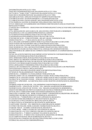 2265|GIBIZÃO!||INFANTIL|LUZ E VIDA
2266|O DEUS PODEROSO|CRISTIANE MAASS|INFANTIL|LUZ E VIDA
2267|"O DEUS ""SABE-TUDO"""|CRISTIANE MAASS|INFANTIL|LUZ E VIDA
2268|O DEUS CRIADOR|CRISTIANE MAASS|INFANTIL|LUZ E VIDA
2269|ABRAÇOS PARA ADOLESCENTES|SCOTT KRIPPAYNE|JOVEM|ATOS
2270|ABRAÇOS PARA APAIXONADOS|RON E LYN ROSE|JOVEM|ATOS
2271|ABRAÇOS PARA CRIANÇAS|MARY HOLLINGSWORTH|INFANTIL|ATOS
2272|O PODER DA SANTIFICAÇÃO|HENRY HOLLOMAN|VIDA CRISTÃ|CPAD
2273|101 ERROS QUE OS NAMORADOS NÃO PODEM COMETER!|JOSUÉ GONÇALVES|JOVEM|
MENSAGEM P/TODOS
2274|SEXO NO CASAMENTO - CRESCENDO EM INTIMIDADE|JOSUÉ GONÇALVES|FAMILIA|MENSAGEM
PARA TODOS
2275|A MENSAGEM DE AGEU|GARCIA DE ARAUJO|VIDA CRISTÃ|GRAFICA MOBIDIQUE
2276|LIDERANÇA EFICAZ|ADHONEP|PROFISSIONAL|ADHONEP
2277|COMTE|OS PENSADORES|LITERATURA|VICTOR CIVITA
2278|ESPINOSA|OS PENSADORES|LITERATURA|VICTOR CIVITA
2279|COMUNICAÇÃO - COMO ENTENDER...|HILARY GRAHL PASSOS|ESCOLAR|
2280|MATEMATICA -1 - 2º GRAU||ESCOLAR|ATUAL EDITORA
2281|A MULHER LEOPARDO|ALBERTO MORAVIA|LITERATURA|CIRCULO DO LIVRO
2282|O PATRÃO DO PAPAI|MARISA MELLO MARTINS|INFANTIL|VIDA
2283|E SE JESUS NÃO TIVESSE NASCIDO?|D.JAMES KENNEDY|HISTÓRIA|VIDA
2284|O SEGREDO DA VIDA ABUNDANTE|STORMIE OMARTIAN|VIDA CRISTÃ|VIDA
2285|RESPOSTAS RADICAIS PARA PERGUNTAS AINDA|KATIE GIESER|JOVEM|VIDA
2286|10 MANEIRAS DE LIBERTAR SEU ESPIRITO CRIATIVO|JORDAN AYAN|PROFISSIONAL|NEGOCIO
EDITORA
2287|OS 100 ACONTECIMENTOS MAIS IMPORTANTES|ª KENNETH CURTIS|HISTORIA|VIDA
2288|BARLAVENTO|MAQUI|LITERATURA|FORMATO
2289|A DOR|MARGUERITE DURAS|LITERATURA|CIRCULO DO LIVRO
2290|A DROGA DA OBEDIÊNCIA|PEDRO BANDEIRA|LITERATURA|VEREDAS
2291|ESTUDOS BÍBLICOS PARA OS GRUPOS DE CRESCIMENTO||ESTUDO BIBLICO|
2292|UM É O OUTRO|ELISABETH BADI|LITERATURA|CIRCULO LIVRO
2293|CLARISSA|ERICO VERISSIMO|LITERATURA|CIRCULO DO LIVRO
2294|SAGA DE UM IMIGRANTE JAPONES|S. SHUMIN|LITERATURA|GRÁFICA DO PROFESSOR
2295|ALMANAQUE PARANA 2002||ALMANAQUE|
2296|ANTONINA DOS MEUS DIAS|EDUARDO NASCIMENTO|LITERATURA|
2297|JESZCZE POLSKA|DOMINGOS TARÇO|ESCOLAR|
2298|PARANA - COMBOIO CULTURAL|SERGIO VIEIRA|ESCOLAR|
2299|PARA ONDE VÃO AS ANDORINHAS|ADELIA MARIA WOELLNER|LITERATURA|
2300|PRACTICAL ENGLISH COURSE - 4|EDGAR LAPORTA|ESCOLAR|CIA EDITORA NACIONAL
2301|PRACTICAL ENGLISH COURSE - 3|EDGAR LAPORTA|ESCOLAR|CIA EDITORA NACIONAL
2302|VIVER E APRENDER - ALFABETIZAÇÃO|CLAUDIA MARTINS LOURENÇO|ESCOLAR|EDITORA
SARAIVA
2303|BRINCANDO DE ESCREVER - VOL3|HERMINIO SARGENTIM|ESCOLAR|IBEP
2304|PORTUGUÊS - ATRAVÉS DE TEXTOS - VOL. 6|MAGDA SOARES|ESCOLAR|MODERNA
2305|PORTUGUES ATRAVÉS DE TEXTOS - VOL. 5|MAGDA SOARES|ESCOLAR|MODERNA
2306|ESTUDO DIRIGIDO DE PORTUGUES|REINALDO MATHIAS FERREIRA|ESCOLAR|ATICA
2307|O PLANETA TERRA|FERNANDO GEWANDSZNAJDER|ESCOLAR|ATICA
2308|LIVING LEARNING AND... BOOK 4|THAIS GODOY CAMARGO|ESCOLAR|EDITORA DO BRASIL
2309|HISTÓRIA DO BRASIL|GILBERTO COTRIM|ESCOLAR|SARAIVA
2310|CIÊNCIAS - 5ª SÉRIE|PLINIO CARVALHO LOPES|ESCOLAR|SARAIVA
2311|ESCREVENDO MELHOR|DILETA DELMANTO|ESCOLAR|ATICA
2312|COM QUE LETRA?|ANGIOLINA BRAGANÇA|ESCOLAR|FTD
2313|REFLEXÃO & AÇÃO|MARILDA PRATES|ESCOLAR|DO BRASIL
2314|DYNAMIC ENGLISH - VOL.3|BERTOLIN & SIQUEIRA|ESCOLAR|IBEP
2315|TIME FOR ENGLISH- BOOK 4|AMADEU MARQUES|ESCOLAR|ATICA
2316|BASIC SKILIS - 1|SAMIRA SAMARA|ESCOLAR|SARAIVA
2317|TEXT BOOK - 1|DIRCE GUEDES DE AZEVEDO|ESCOLAR|FTD
2318|MATEMATICA AO VIVO 3|IMENES JAKUBO LELLIS|ESCOLAR|FAE
2319|MATEMATICA - 5ª SÉRIE|VALDEMAR VELLO|ESCOLAR|ATICA
2320|MATEMATICA - 4ª SÉRIE|TANIA MARIA|ESCOLAR|EDITORA DO BRASIL
2321|O CORPO HUMANO|CARLOS BARROS|ESCOLAR|ATICA
2322|CONTOS DA CONDESSA DE SÉGUR||LITERATURA|CIRCULO DO LIVRO
2323|PROCURA-SE|GASTÃO CORDEIRO|POESIAS|
 