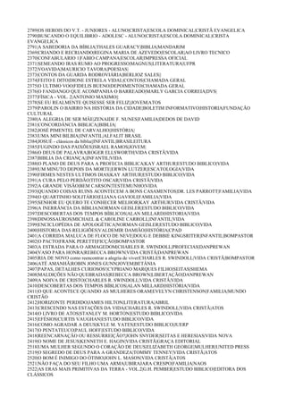 2789|OS HEROIS DO V.T. - JUNIORES - ALUNO|CRISTA|ESCOLA DOMINICAL|CRISTÃ EVANGELICA
2790|BUSCANDO O EQUILIBRIO - ADOLESC - ALUNO|CRISTA|ESCOLA DOMINICAL|CRISTA
EVANGELICA
2791|A SABEDORIA DA BÍBLIA|THALES GUARACY|BIBLIA|MANDARIM
2369|CRIANDO E RECRIANDO|REGINA MARIA DE AZEVEDO|ESCOLAR|AO LIVRO TECNICO
2370|CONFABULARIO 1|FABIO CAMPANA|ESCOLAR|IMPRESSA OFICIAL
2371|SEMEANDO IRAS RUMO AO PROGRESSO|MAGNUS|LITERATURA|UFPR
2372|VOAVIDA|MAURICIO TAVORA|POESIAS|
2373|CONTOS DA GUARDA RODROVIÁRIA|BERLIOZ SALES||
2374|FEITO E DITO|DIONE ESTRELA VIDAL|CONTOS|CHAMADA GERAL
2375|O ULTIMO VOO|FIDELIS BUENO|DEPOIMENTO|CHAMADA GERAL
2376|O FANDANGO QUE ACOMPANHA O BARREADO|MARLY GARCIA CORREIA|DVS|
2377|FÍSICA - VOL. 2|ANTONIO MAXIMO||
2378|SE EU REALMENTE QUISESSE SER FELIZ||JOVEM|ATOS
2379|PAROLIN O BAIRRO NA HISTÓRIA DA CIDADE|BOLETIM INFORMATIVO|HISTORIA|FUNDAÇÃO
CULTURAL
2380|A ALEGRIA DE SER MÂE|ZENAIDE F. NUNES|FAMILIA|DEDOS DE DAVID
2381|CONCORDÂNCIA BIBLICA||BIBLIA|
2382|JOSÉ PIMENTEL DE CARVALHO||HISTÓRIA|
2383|UMA MINI BILBIA||INFANTIL|ALFALIT BRASIL
2384|JOSUÉ - clássicos da bíblia||INFANTIL|BRASILEITURA
2385|FUGINDO DAS PAIXÕES|ISRAEL RAMOS|JOVEM|
2386|O DEUS DE PALAVRA|ROGER ELLSWORTH|VIDA CRISTÃ|VIDA
2387|BIBLIA DA CRIANÇA||INFANTIL|VIDA
2388|O PLANO DE DEUS PARA A PROFECIA BIBLICA|KAY ARTHUR|ESTUDO BIBLICO|VIDA
2389|UM MINUTO DEPOIS DA MORTE|ERWIN LUTZER|ESCATOLOGIA|VIDA
2390|FIRMES NESTES ULTIMOS DIAS|KAY ARTHUR|ESTUDO BIBLICO|VIDA
2391|A CURA PELO PERDÃO|TITO OSCAR|VIDA CRISTÃ|VIDA
2392|A GRANDE VISÃO|BEM CARSON|TESTEMUNHO|VIDA
2393|QUANDO COISAS RUINS ACONTECEM A BONS CASAMENTOS|DR. LES PARROTT|FAMILIA|VIDA
2394|O QUARTINHO SOLITÁRIO|ELIANA GAVIOLI|FAMILIA|VIDA
2395|SENHOR EU QUERO TE CONHECER MELHOR|KAY ARTHUR|VIDA CRISTÃ|VIDA
2396|A INERRÂNCIA DA BÍBLIA|NORMAN GEISLER|ESTUDO BIBLICO|VIDA
2397|DESCOBERTAS DOS TEMPOS BÍBLICOS|ALAN MILLARD|HISTORIA|VIDA
2398|DINOSSAUROS|MICHAEL & CAROLINE CARROLL|INFANTIL|VIDA
2399|ENCICLOPÉDIA DE APOLOGÉTICA|NORMAN GEISLER|ESTUDO BIBLICO|VIDA
2400|HISTORIA DAS RELIGIÕES|VALDEMIR DAMIÃO|HISTÓRIA|CPAD
2401|A CORRIDA MALUCA DE FLOCO DE NEVE|DOUG E DEBBIE KINGSRITER|INFANTIL|BOMPASTOR
2402|O PACTO|FRANK PERETTI|FICÇÃO|BOMPASTOR
2403|A ESTRADA PARA O ARMAGEDOM|CHARLES R. SWINDOLL|PROFECIAS|DANPREWAN
2404|VASO PARA HONRA|REBECCA BROWN|VIDA CRISTÃ|DANPREWAN
2405|RIA DE NOVO como reencontrar a alegria de viver|CHARLES R. SWINDOLL|VIDA CRISTÃ|BOMPASTOR
2406|ATÉ AMANHÃ|ROBIN JONES GUNN|JOVEM|BETÂNIA
2407|PAPAS, DETALHES CURIOSOS!|CYPRIANO MARQUES FILHO|SEITAS|SHEMA
2408|MALDIÇÕES NÃO QUEBRADAS|REBECCA BROWN|LIBERTAÇÃO|DANPREWAN
2409|A NOIVA DE CRISTO|CHARLES R. SWINDOLL|VIDA CRISTÃ|VIDA
2410|DESCOBERTAS DOS TEMPOS BÍBLICOS|ALAN MILLARD|HISTÓRIA|VIDA
2411|O QUE ACONTECE QUANDO AS MULHERES ORAM|EVELYN CHRISTENSON|FAMILIA|MUNDO
CRISTÃO
2412|HORIZONTE PERDIDO|JAMES HILTON|LITERATURA|ABRIL
2413|CRESCENDO NAS ESTAÇÕES DA VIDA|CHARLES R. SWINDOLL|VIDA CRISTÃ|ATOS
2414|O LIVRO DE ATOS|STANLEY M. HORTON|ESTUDO BIBLICO|VIDA
2415|EFÉSIOS|CURTIS VAUGHAN|ESTUDO BIBLICO|VIDA
2416|COMO AGRADAR A DEUS|KYLE M. YATES|ESTUDO BIBLICO|JUERP
2417|O PENTATEUCO|PAUL HOFF|ESTUDO BIBLICO|VIDA
2418|REENCARNAÇÃO OU RESSURREIÇÃO?|JOHN SNYDER|SEITAS E HERESIAS|VIDA NOVA
2419|O NOME DE JESUS|KENNETH E. HAGIN|VIDA CRISTÃ|GRAÇA EDITORIAL
2518|UMA MULHER SEGUNDO O CORAÇÃO DE DEUS|ELIZABETH GEORGE|MULHER|UNITED PRESS
2519|O SEGREDO DE DEUS PARA A GRANDEZA|TOMMY TENNEY|VIDA CRISTÃ|ATOS
2520|O BOM É INIMIGO DO ÓTIMO|JOHN L. MASON|VIDA CRISTÃ|ATOS
2521|NÃO FAÇA DO SEU FILHO UMA ARMA|UBIRAJARA CRESPO|FAMILIA|NAOS
2522|AS ERAS MAIS PRIMITIVAS DA TERRA - VOL.2|G.H. PEMBER|ESTUDO BIBLICO|EDITORA DOS
CLÁSSICOS
 