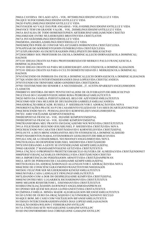 2960|A CAVERNA DO LAGO AZUL - VOL. 007|SMILINGUIDO|INFANTIL|LUZ E VIDA
2961|QUE SUFOCO|SMILINGUIDO|INFANTIL|LUZ E VIDA
2962|O PAPEL|SMILINGUIDO|INFANTIL|LUZ E VIDA
2963|VIAGEM AO VALE DAS POR ANGABAS - VOL.010|SMILINGUIDO|INFANTIL|LUZ E VIDA
2964|VOCE TEM UM GRANDE VALOR... VOL. 20|SMILINGUIDO|INFANTIL|LUZ E VIDA
2965|A BATALHA DE TODO HOMEM|STEPHEN ARTERBURN|FAMILIA|MUNDO CRISTÃO
2966|AMIZADE ENTRE MULHERES|DEE BRESTIN|VIDA CRISTÃ|ATOS
2967|A INVASÃO|SMILINGUIDO|VIDEO|LUZ E VIDA
2968|MODA AMARELA|SMILINGUIDO|VIDEO|LUZ E VIDA
2969|EMOÇÕES PODE-SE CONFIAR NELAS?|JAMES DOBSON|VIDA CRISTÃ|ECLESIA
2970|APESAR DO SOFRIMENTO|JOHN FEINBERG|VIDA CRISTÃ|ECLESIA
2971|EXPLORANDO AS ESCRITURAS|JOHN PHILLIPS|ESTUDO BIBLICO|CPAD
2972|SOCORRO! SOU PROFESSOR DA ESCOLA DOMINICAL|LECIO DORNAS|ESCOLA DOMINICAL|
HAGNOS
2973|101 IDEIAS CRIATIVAS PARA PROFESSORES|DAVID MERKH E PAULO FRANÇA|ESCOLA
DOMINICAL|HAGNOS
2974|101 IDEIAS CRIATIVAS PARA MULHERES|MARY-ANN COX|ESCOLA DOMINICAL|HAGNOS
2975|101 IDEIAS CRIATIVAS PARA O CULTO DOMÉSTICO|DAVID J. MERKH|ESCOLA DOMINICAL|
HAGNOS
2976|VENCENDO OS INIMIGOS DA ESCOLA DOMINICAL|LECIO DORNAS|ESCOLA DOMINICAL|HAGNOS
2977|QUANDO DEUS INTERVÉM|HERNANDES DIAS LOPES|VIDA CRISTÃ|CANDEIA
2978|VIVENDO EM TRINFO|RICARDO GONDIM|VIDA CRISTÃ|DOXA
2979|O TESTEMUNHO DO SENHOR E A NECESSIDADE...|T. AUSTIN-SPARKS|EVANGELISMO|DOS
CLASSICOS
2980|BREVE HISTÓRIA DO MOV PENTECOSTAL|JOSE DE OLIVEIRA|ESTUDO BIBLICO|CPAD
2981|CENAS DO CASAMENTO|EDUARDO ROSA PEDREIRA|FAMILIA|TEXTUS
2982|O MITO DA FAMÍLIA PERFEITA|ISRAEL BELO DE AZEVEDO|FAMILIA|TEXTUS
2983|COMO SER UMA MULHER DE DEUS|GINGER GABRIEL|FAMILIA|CANDEIA
2984|ADORAÇÃO BIBLICA|DR. RUSSELL P. SHEDD|LOUVOR E ADORAÇÃO|VIDA NOVA
2985|ORIENTAÇÕES PRATICAS P/UM CASAMENTO FELIZ|DAVID TAVARES DUARTE|JOVEM|CPAD
2986|CRESCENDO NO EV. PESSOAL|DAVID E KORNFIELD|EVANGELISMO|SEPAL
2987|EU AMO VOCÊ|JAIME KEMP|JOVEM|SEPAL
2988|RESPOSTAS FRANCAS - VOL. III|JAIME KEMP|JOVEM|SEPAL
2989|RESPOSTAS FRANCAS - VOL. II|JAIME KEMP|JOVEM|SEPAL
2990|TRANSFORMA MEU PRANTO EM DANÇA|HENRI NOUWEN|VIDA CRISTÃ|TEXTUS
2991|A FELICIDADE SEGUNDO JESUS|RUSSEL P. SHEDD|VIDA CRISTÃ|VIDA NOVA
2992|CRESCENDO NO CARATER CRISTÃO|DAVID E KORNFIELD|VIDA CRISTÃ|SEPAL
2993|LOUVE A DEUS BRINCANDO|ANITHA REUTH STOHS|ESCOLA DOMINICAL|SHEDD
2994|FUNDAMENTOS INABALAVEIS|NORMAN GEISLER|ESTUDO BIBLICO|VIDA
2995|ALCANÇAR A CIDADE|MIKEL NEUMANN|EVANGELISMO|VIDA NOVA
2996|TEOLOGIA DO DESPERDICIO|RUSSEL SHEDD|VIDA CRISTÃ|SHEDD
2997|CONVERSANDO A GENTE SE ENTENDE|JAIME KEMP|FAMILIA|SEPAL
2998|O GRANDE 2º MANDAMENTO|GENE GETZ|VIDA CRISTÃ|TEXTUS
2999|A UNÇÃO E O PROPOSITO PROFÉTICO|MARCELO OLIVEIRA DE ALMEIDA|VIDA CRISTÃ|ENDONET
3000|PERSEVERANÇA|CHARLES SWINDOLL|VIDA CRISTÃ|MUNDO CRISTÃO
3001|A IMPORTÂNCIA DO PERDÃO|JOHN ARNOTT|VIDA CRISTÃ|DANPREWAN
3002|A ARTE DE PERMANECER CASADO|JAIME KEMP|FAMILIA|SEPAL
3003|TEOLOGIA DA ADORAÇÃO|RONALD ALLEN|LOUVOR E ADORAÇÃO|VIDA NOVA
3004|CRISE DE CONSCIÊNCIA|RAYMOND FRANZ|TESTEMUNHO|HAGOS
3005|SOU FELIZ POR SER MULHER|MARDI KENES|FAMILIA|TEXTUS
3006|UM PARA CADA LADO|ALICE FRNLING|FAMILIA|TEXTUS
3007|LIDANDO COM A DOR DO DESPREZO|JAIME KEMP|VIDA CRISTÃ|SEPAL
3008|ENCONTREI MEU LUGAR|RICK RICHARDSON|VIDA CRISTÃ|TEXTUS
3009|E MELHOR RESISTIR|TOM L. EISENMAN|VIDA CRISTÃ|TEXTUS
3010|RECONCILIAÇÃO|JOHN DAWSON|EVANGELISMO|DANPREWAN
3011|POSSO SER QUEM SOU|JOAN LLOND GNEST|VIDA CRISTA|TEXTUS
3012|MINHA FAMILIA .MINHA MAIOR ALEGRIA|GILSON BIFANO|FAMILIA|TEXTUS
3013|O LIVRO DE OURO DA ORAÇÃO|JOÃO CALVINO|ORAÇÃO|NOVO SECULO
3014|QUE BOM ,ME CASEI COM VOCÊ|GILSON BIFANO|FAMILIA|TEXTUS
3015|MAES INTERCESSORAS|HERNANDES DIAS LOPES|FAMILIA|HAGNOS
3016|LIÇÃO DOIDA|WILSON C FERREIRA|INFANTIL|LPC
3017|A UNIÃO DAS SETE NOTAS|ELIONE GAMA|INFANTIL|LPC
3018|O INCONFORMISMO DAS CORES|ELIONE GAMA|INFANTIL|LPC
 