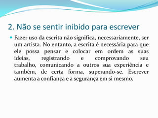 2. Não se sentir inibido para escrever
 Fazer uso da escrita não significa, necessariamente, ser
um artista. No entanto, a escrita é necessária para que
ele possa pensar e colocar em ordem as suas
ideias, registrando e comprovando seu
trabalho, comunicando a outros sua experiência e
também, de certa forma, superando-se. Escrever
aumenta a confiança e a segurança em si mesmo.
 