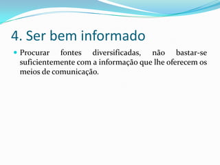4. Ser bem informado
 Procurar fontes diversificadas, não bastar-se
suficientemente com a informação que lhe oferecem os
meios de comunicação.
 