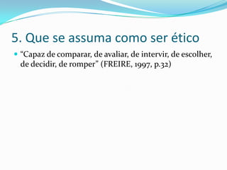 5. Que se assuma como ser ético
 “Capaz de comparar, de avaliar, de intervir, de escolher,
de decidir, de romper” (FREIRE, 1997, p.32)
 