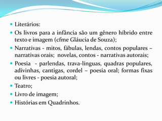  Literários:
 Os livros para a infância são um gênero híbrido entre
texto e imagem (cfme Gláucia de Souza);
 Narrativas - mitos, fábulas, lendas, contos populares –
narrativas orais; novelas, contos - narrativas autorais;
 Poesia - parlendas, trava-línguas, quadras populares,
adivinhas, cantigas, cordel – poesia oral; formas fixas
ou livres - poesia autoral;
 Teatro;
 Livro de imagem;
 Histórias em Quadrinhos.
 