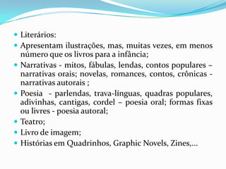  Literários:
 Apresentam ilustrações, mas, muitas vezes, em menos
número que os livros para a infância;
 Narrativas - mitos, fábulas, lendas, contos populares –
narrativas orais; novelas, romances, contos, crônicas -
narrativas autorais ;
 Poesia - parlendas, trava-línguas, quadras populares,
adivinhas, cantigas, cordel – poesia oral; formas fixas
ou livres - poesia autoral;
 Teatro;
 Livro de imagem;
 Histórias em Quadrinhos, Graphic Novels, Zines,...
 