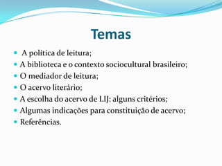 Temas
 A política de leitura;
 A biblioteca e o contexto sociocultural brasileiro;
 O mediador de leitura;
 O acervo literário;
 A escolha do acervo de LIJ: alguns critérios;
 Algumas indicações para constituição de acervo;
 Referências.
 