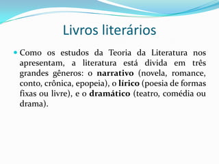 Livros literários
 Como os estudos da Teoria da Literatura nos
apresentam, a literatura está divida em três
grandes gêneros: o narrativo (novela, romance,
conto, crônica, epopeia), o lírico (poesia de formas
fixas ou livre), e o dramático (teatro, comédia ou
drama).
 