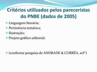 Critérios utilizados pelos pareceristas
do PNBE (dados de 2005)
 Linguagem literária;
 Pertinência temática;
 Ilustração;
 Projeto gráfico-editorial.
 (conforme pesquisa de ANDRADE & CORRÊA, url*)
 