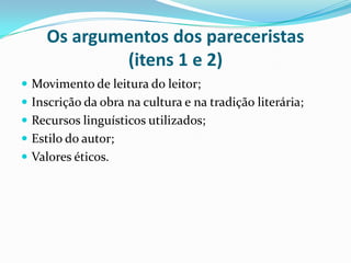 Os argumentos dos pareceristas
(itens 1 e 2)
 Movimento de leitura do leitor;
 Inscrição da obra na cultura e na tradição literária;
 Recursos linguísticos utilizados;
 Estilo do autor;
 Valores éticos.
 