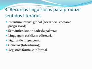 3. Recursos linguísticos para produzir
sentidos literários
 Estrutura textual global (coerência, coesão e
progressão);
 Semântica/sonoridade da palavra;
 Linguagem cotidiana e literária;
 Figuras de linguagem;
 Gêneros (hibridismo);
 Registros formal e informal.
 