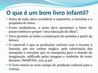 O que é um bom livro infantil?
 Antes de tudo, deve considerar o repertório, o interesse e o
propósito do leitor;
 Como mediadores, o texto deve aproximar o leitor do
prazer estético e propor “uma educação do olhar”;
 Deve permitir ao leitor a construção de sentidos a partir da
leitura;
 O essencial é que as produções cativem com o recurso à
fantasia, por seu caráter mágico, pela valorização das
sensações e emoções que os transporta para o mundo da
imaginação, edificado pelas imagens e símbolos do texto
literário. (MARTHA, 2011, p.50)
 O livro inserir-se num campo de produção cultural para a
criança.
 