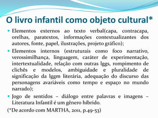 O livro infantil como objeto cultural*
 Elementos externos ao texto verbal(capa, contracapa,
orelhas, paratextos, informações contextualizantes dos
autores, fonte, papel, ilustrações, projeto gráfico);
 Elementos internos (estruturais como foco narrativo,
verossimilhança, linguagem, caráter de experimentação,
intertextualidade, relação com outras lggs, rompimento de
clichês e modelos, ambiguidade e pluralidade de
significação da lggm literária, adequação do discurso das
personagens avariáveis como tempo e espaço no mundo
narrado);
 Jogo de sentidos – diálogo entre palavras e imagens –
Literatura Infantil é um gênero híbrido.
(*De acordo com MARTHA, 2011, p.49-53)
 