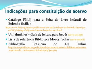 Indicações para constituição de acervo
 Catálogo FNLIJ para a Feira do Livro Infantil de
Bolonha (Itália)
http://www.fnlij.org.br/site/publicacoes-em-pdf/catalogos-de-bolonha/item/541-
cat%C3%A1logo-fnlij-para-feira-de-bolonha-2014.html
 Uni, duni, ler – Guia de leitura para bebês (envio em pdf)
 Lista de referência Biblioteca Moacyr Scliar (envio em pdf)
 Bibliografia Brasileira de LIJ Online
http://www.prefeitura.sp.gov.br/cidade/secretarias/cultura/bibliotecas/acervos
_especiais/lit__infantojuvenil/index.php?p=11564
 