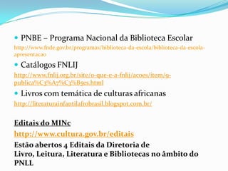  PNBE – Programa Nacional da Biblioteca Escolar
http://www.fnde.gov.br/programas/biblioteca-da-escola/biblioteca-da-escola-
apresentacao
 Catálogos FNLIJ
http://www.fnlij.org.br/site/o-que-e-a-fnlij/acoes/item/9-
publica%C3%A7%C3%B5es.html
 Livros com temática de culturas africanas
http://literaturainfantilafrobrasil.blogspot.com.br/
Editais do MINc
http://www.cultura.gov.br/editais
Estão abertos 4 Editais da Diretoria de
Livro, Leitura, Literatura e Bibliotecas no âmbito do
PNLL
 