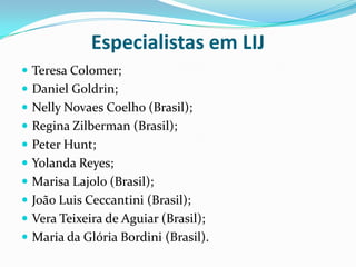 Especialistas em LIJ
 Teresa Colomer;
 Daniel Goldrin;
 Nelly Novaes Coelho (Brasil);
 Regina Zilberman (Brasil);
 Peter Hunt;
 Yolanda Reyes;
 Marisa Lajolo (Brasil);
 João Luis Ceccantini (Brasil);
 Vera Teixeira de Aguiar (Brasil);
 Maria da Glória Bordini (Brasil).
 