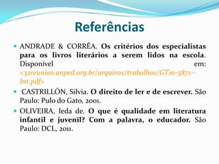 Referências
 ANDRADE & CORRÊA. Os critérios dos especialistas
para os livros literários a serem lidos na escola.
Disponível em:
<32reuniao.anped.org.br/arquivos/trabalhos/GT10-5871--
Int.pdf>
 CASTRILLÓN, Silvia. O direito de ler e de escrever. São
Paulo: Pulo do Gato, 2001.
 OLIVEIRA, Ieda de. O que é qualidade em literatura
infantil e juvenil? Com a palavra, o educador. São
Paulo: DCL, 2011.
 