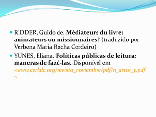  RIDDER, Guido de. Médiateurs du livre:
animateurs ou missionnaires? (traduzido por
Verbena Maria Rocha Cordeiro)
 YUNES, Eliana. Políticas públicas de leitura:
maneras de fazé-las. Disponível em
<www.cerlalc.org/revista_noviembre/pdf/n_art01_p.pdf
>
 